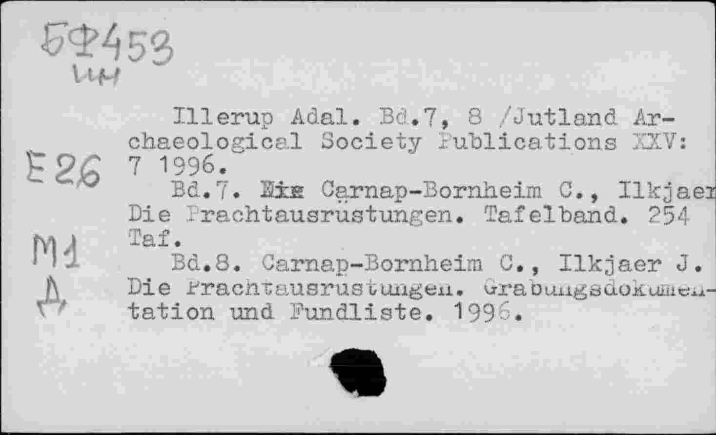 ﻿В2£
Md
А
Illerup Adal. Bd. 7, 8 /Jutland Archaeological Society Publications XXV: 7 1996.
Bd.7. Ms Carnap-Bornheim C., Ilkjaei Die Frachtausrustungen. Tafelband. 254 Taf.
Bd.8. Carnap-Bornheim C., Ilkjaer J. Die Frachtausrustungen. wabungsdokurncitation und Fundliste. 1996.